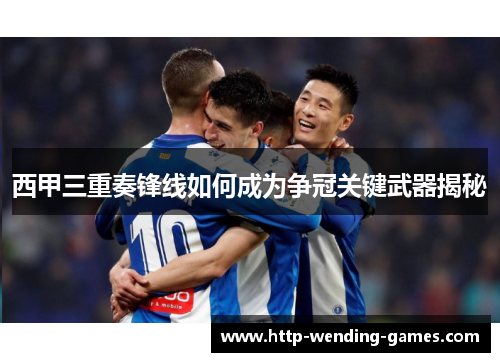 西甲三重奏锋线如何成为争冠关键武器揭秘