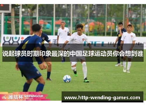 说起球员时期印象最深的中国足球运动员你会想到谁