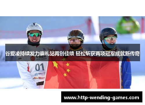 谷爱凌持续发力崇礼站再创佳绩 轻松斩获两项冠军成就新传奇