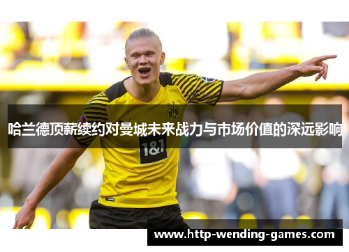 哈兰德顶薪续约对曼城未来战力与市场价值的深远影响