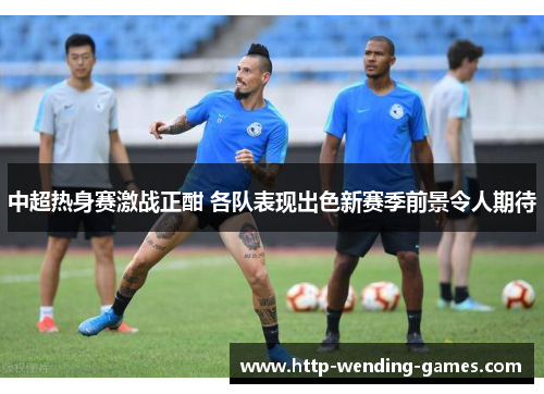 中超热身赛激战正酣 各队表现出色新赛季前景令人期待