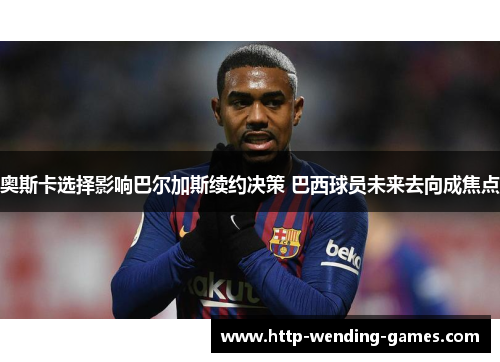 奥斯卡选择影响巴尔加斯续约决策 巴西球员未来去向成焦点