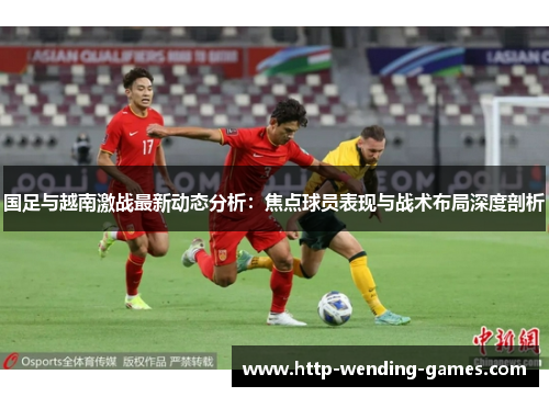 国足与越南激战最新动态分析：焦点球员表现与战术布局深度剖析