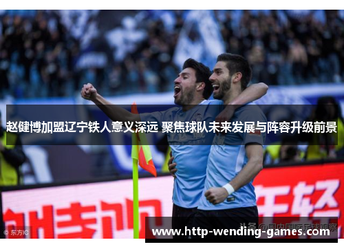 赵健博加盟辽宁铁人意义深远 聚焦球队未来发展与阵容升级前景
