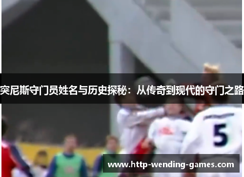 突尼斯守门员姓名与历史探秘：从传奇到现代的守门之路