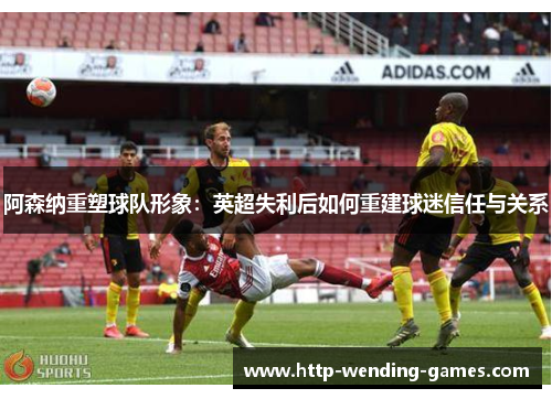 阿森纳重塑球队形象：英超失利后如何重建球迷信任与关系