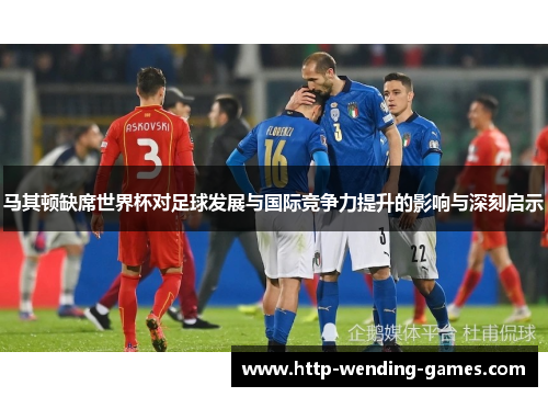马其顿缺席世界杯对足球发展与国际竞争力提升的影响与深刻启示