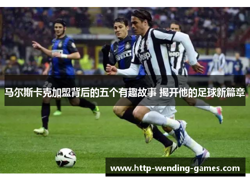 马尔斯卡克加盟背后的五个有趣故事 揭开他的足球新篇章