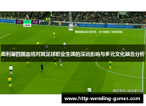 奥利塞四国血统对其足球职业生涯的深远影响与多元文化融合分析