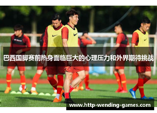 巴西国脚赛前热身面临巨大的心理压力和外界期待挑战