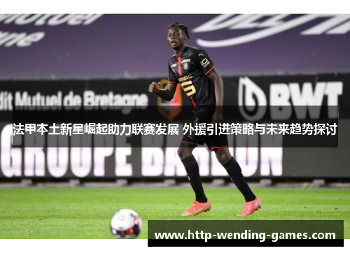 法甲本土新星崛起助力联赛发展 外援引进策略与未来趋势探讨