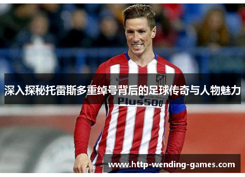 深入探秘托雷斯多重绰号背后的足球传奇与人物魅力