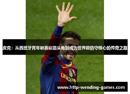 皮克：从西班牙青年联赛崭露头角到成为世界级防守核心的传奇之路