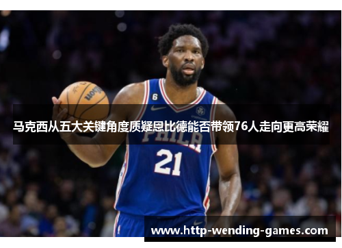 马克西从五大关键角度质疑恩比德能否带领76人走向更高荣耀