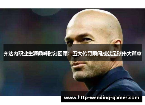 齐达内职业生涯巅峰时刻回顾：五大传奇瞬间成就足球伟大篇章