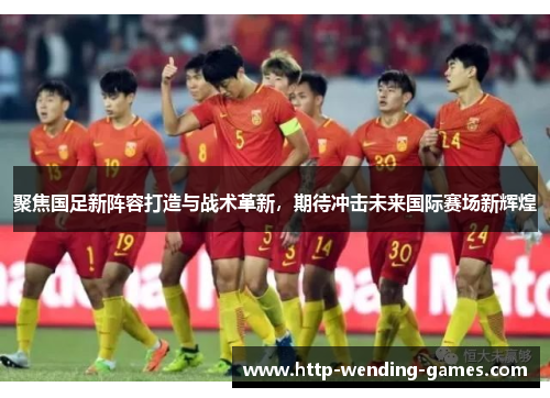 聚焦国足新阵容打造与战术革新，期待冲击未来国际赛场新辉煌