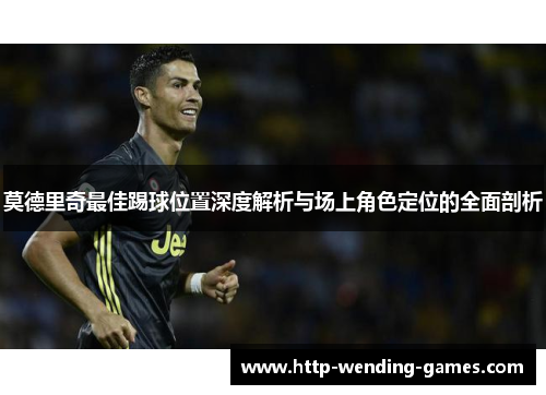 莫德里奇最佳踢球位置深度解析与场上角色定位的全面剖析