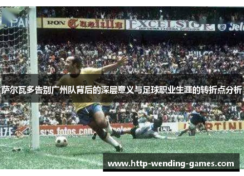 萨尔瓦多告别广州队背后的深层意义与足球职业生涯的转折点分析