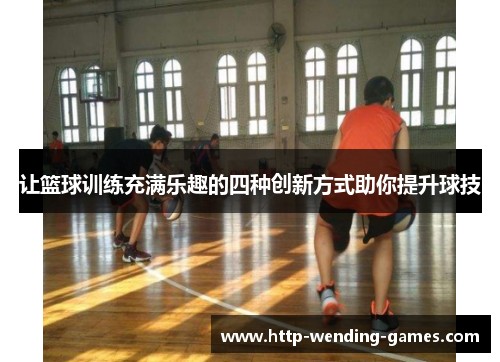 让篮球训练充满乐趣的四种创新方式助你提升球技