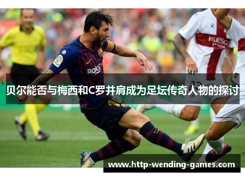 贝尔能否与梅西和C罗并肩成为足坛传奇人物的探讨 贝尔能否与梅西和C罗并肩成为足坛传奇人物的探讨