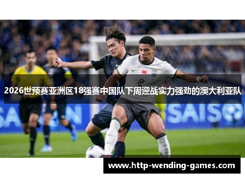 2026世预赛亚洲区18强赛中国队下周迎战实力强劲的澳大利亚队