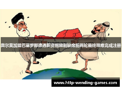 奥尔莫加盟巴塞罗那遭遇薪资帽限制缺席前两轮最终艰难完成注册